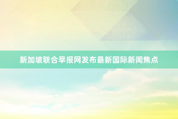 新加坡联合早报网发布最新国际新闻焦点