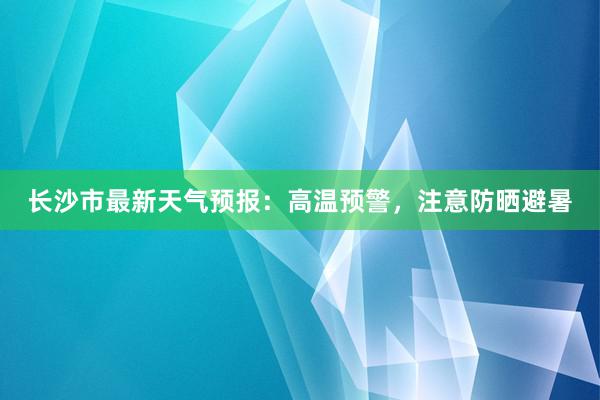 长沙市最新天气预报：高温预警，注意防晒避暑